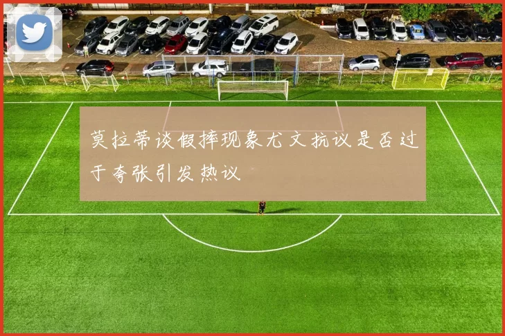 莫拉蒂谈假摔现象尤文抗议是否过于夸张引发热议