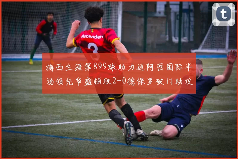 梅西生涯第899球助力迈阿密国际半场领先华盛顿联2-0德保罗破门助攻