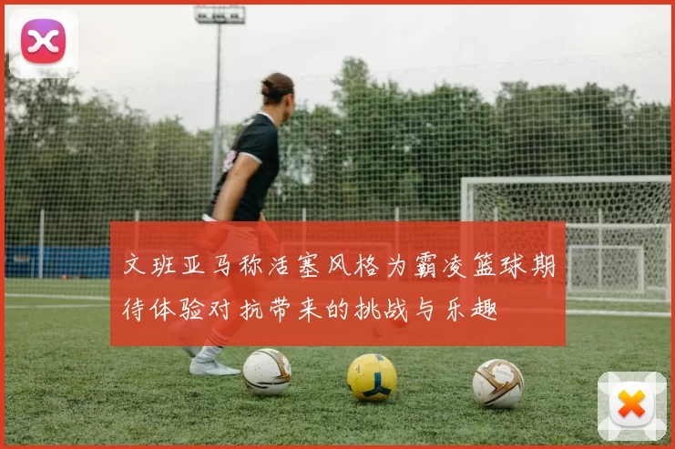 文班亚马称活塞风格为霸凌篮球期待体验对抗带来的挑战与乐趣