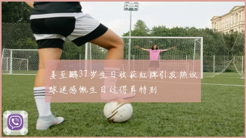 姜至鹏37岁生日收获红牌引发热议球迷感慨生日过得真特别
