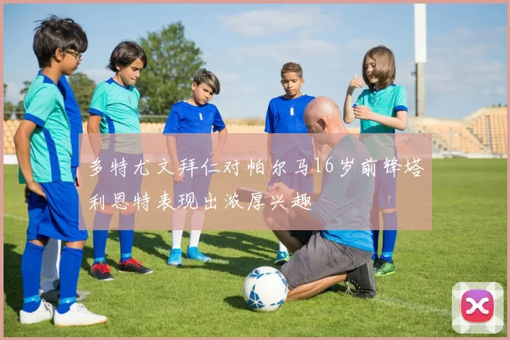 多特尤文拜仁对帕尔马16岁前锋塔利恩特表现出浓厚兴趣