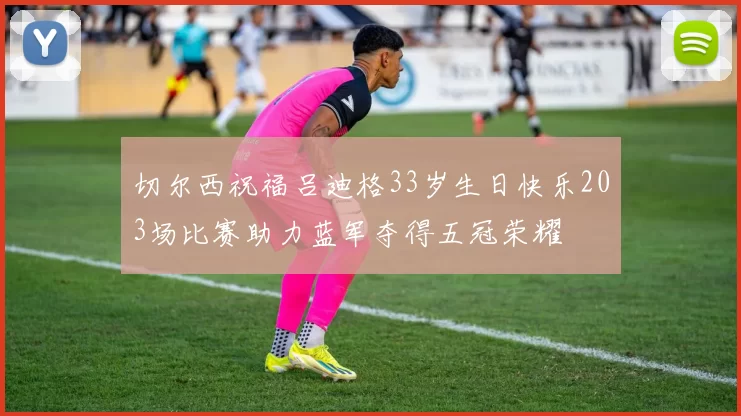 切尔西祝福吕迪格33岁生日快乐203场比赛助力蓝军夺得五冠荣耀