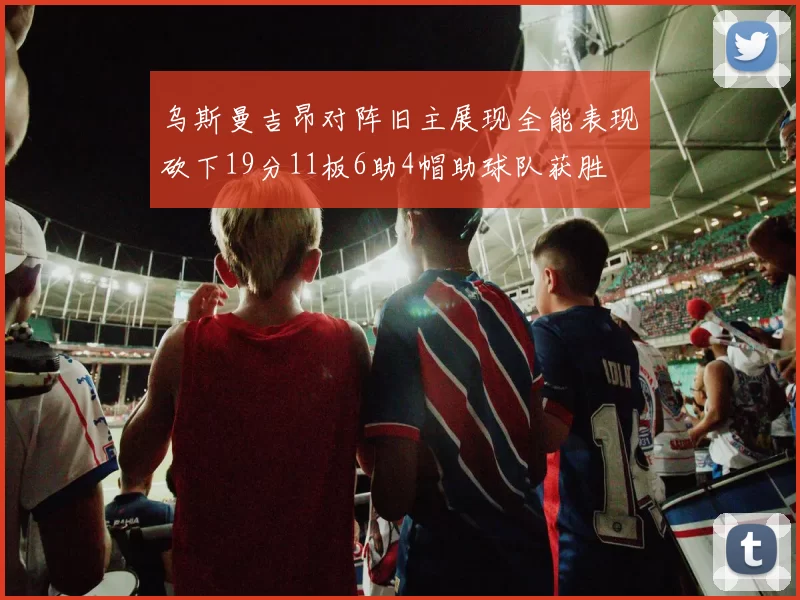 乌斯曼吉昂对阵旧主展现全能表现砍下19分11板6助4帽助球队获胜