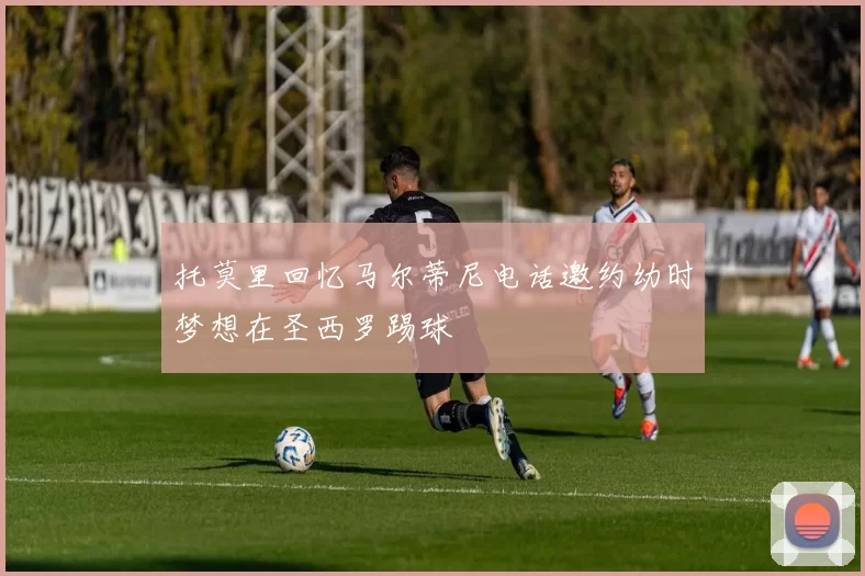 托莫里回忆马尔蒂尼电话邀约幼时梦想在圣西罗踢球