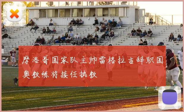 摩洛哥国家队主帅雷格拉吉辞职国奥教练将接任执教