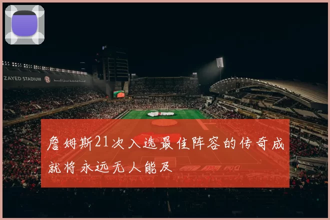 詹姆斯21次入选最佳阵容的传奇成就将永远无人能及