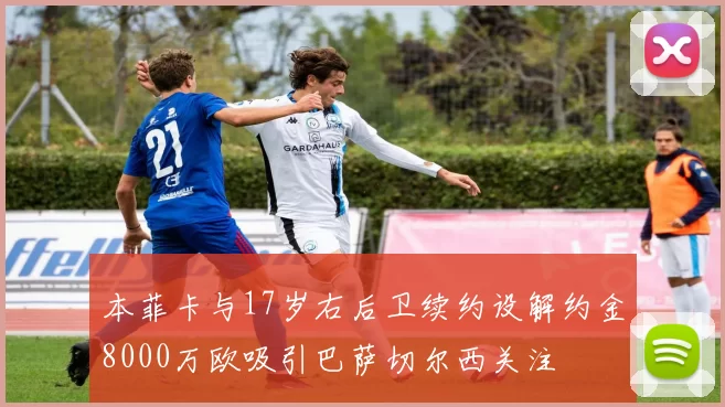 本菲卡与17岁右后卫续约设解约金8000万欧吸引巴萨切尔西关注