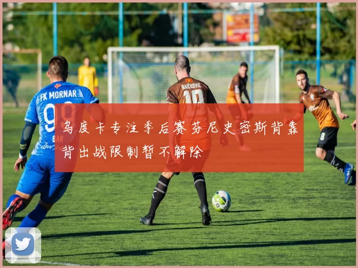 乌度卡专注季后赛芬尼史密斯背靠背出战限制暂不解除