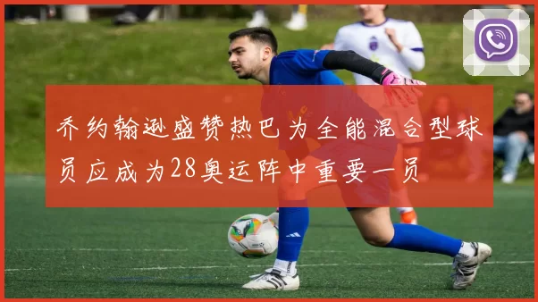 乔约翰逊盛赞热巴为全能混合型球员应成为28奥运阵中重要一员