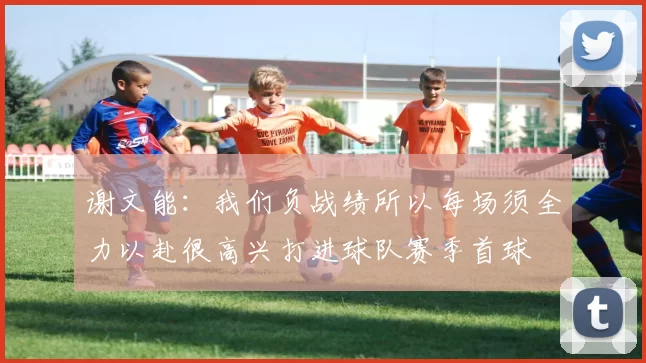 谢文能：我们负战绩所以每场须全力以赴很高兴打进球队赛季首球