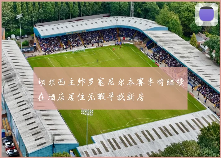 切尔西主帅罗塞尼尔本赛季将继续在酒店居住无暇寻找新房