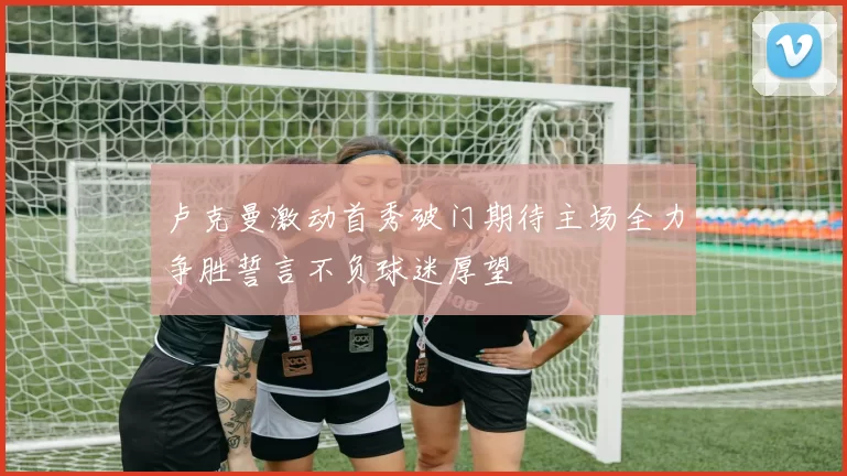 卢克曼激动首秀破门期待主场全力争胜誓言不负球迷厚望
