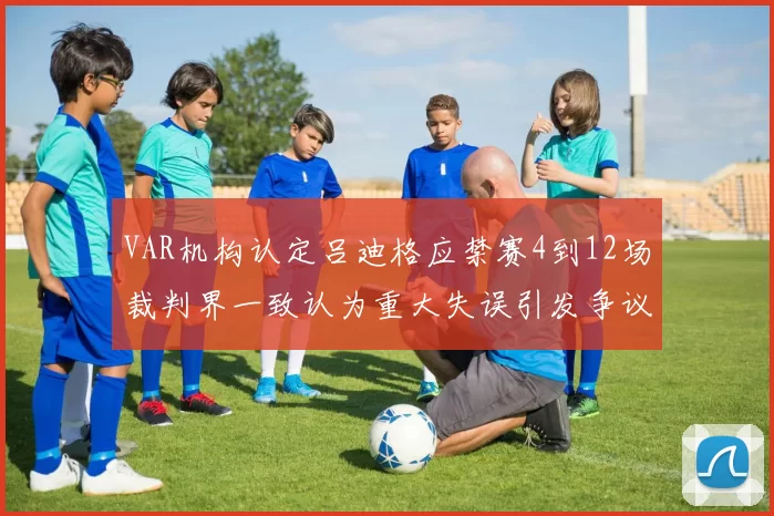 VAR机构认定吕迪格应禁赛4到12场裁判界一致认为重大失误引发争议