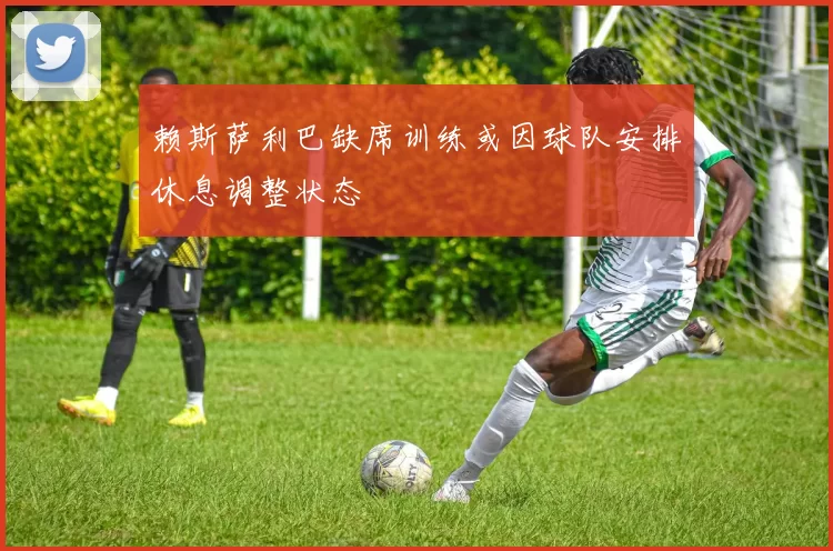 赖斯萨利巴缺席训练或因球队安排休息调整状态