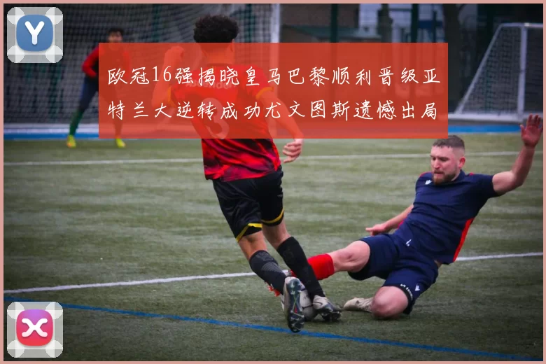 欧冠16强揭晓皇马巴黎顺利晋级亚特兰大逆转成功尤文图斯遗憾出局