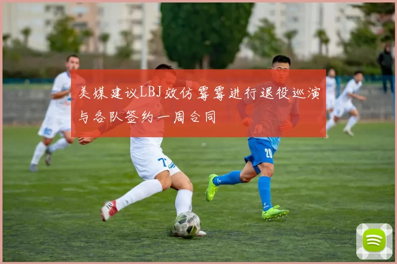 美媒建议LBJ效仿霉霉进行退役巡演与各队签约一周合同