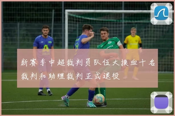 新赛季中超裁判员队伍大换血十名裁判和助理裁判正式退役