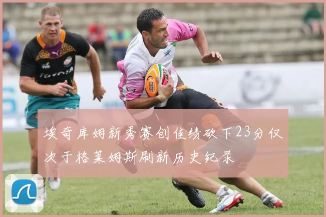埃奇库姆新秀赛创佳绩砍下23分仅次于格莱姆斯刷新历史纪录