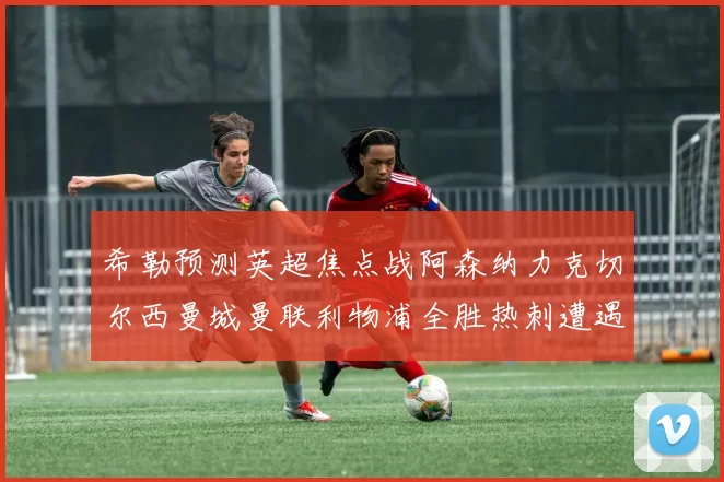 希勒预测英超焦点战阿森纳力克切尔西曼城曼联利物浦全胜热刺遭遇失利