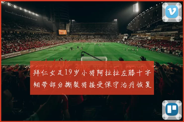 拜仁女足19岁小将阿拉拉左膝十字韧带部分撕裂将接受保守治疗恢复计划启动