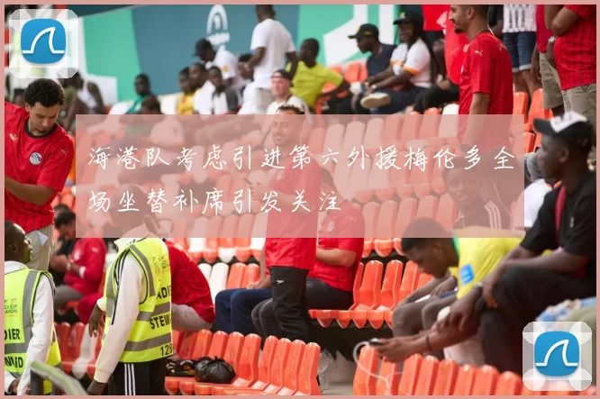 海港队考虑引进第六外援梅伦多全场坐替补席引发关注