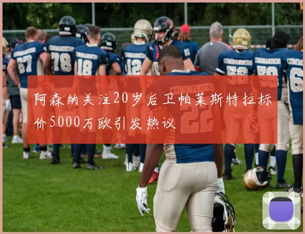 阿森纳关注20岁后卫帕莱斯特拉标价5000万欧引发热议