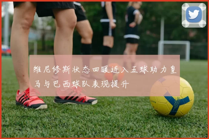 维尼修斯状态回暖连入五球助力皇马与巴西球队表现提升