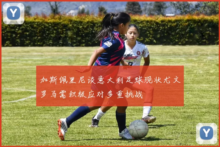 加斯佩里尼谈意大利足球现状尤文罗马需积极应对多重挑战