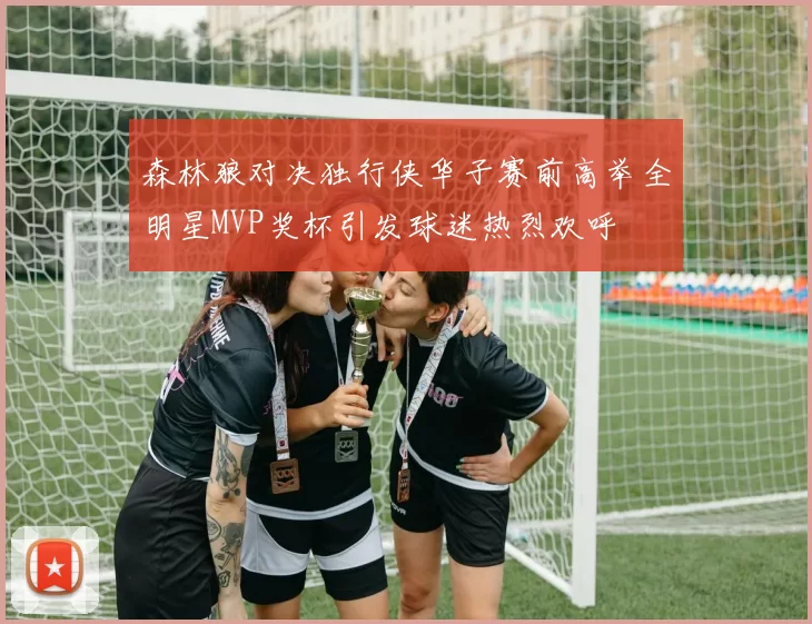 森林狼对决独行侠华子赛前高举全明星MVP奖杯引发球迷热烈欢呼